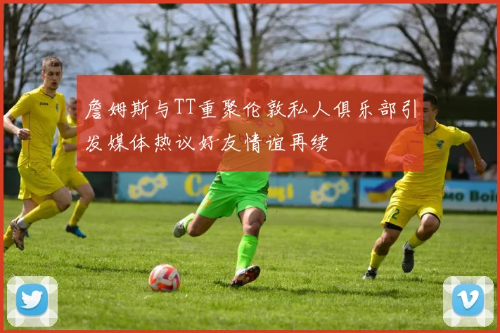 詹姆斯与TT重聚伦敦私人俱乐部引发媒体热议好友情谊再续