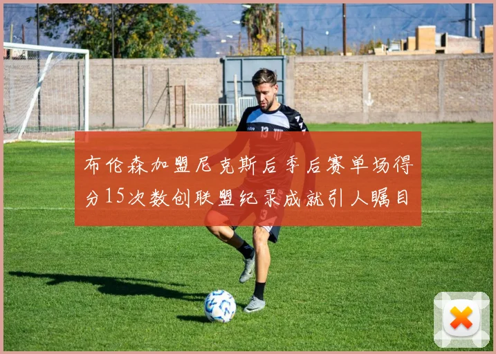布伦森加盟尼克斯后季后赛单场得分15次数创联盟纪录成就引人瞩目