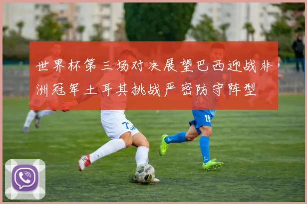世界杯第三场对决展望巴西迎战非洲冠军土耳其挑战严密防守阵型