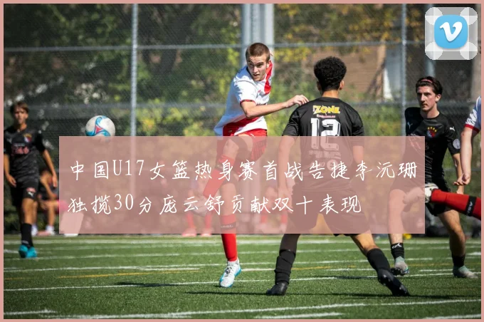 中国U17女篮热身赛首战告捷李沅珊独揽30分庞云舒贡献双十表现