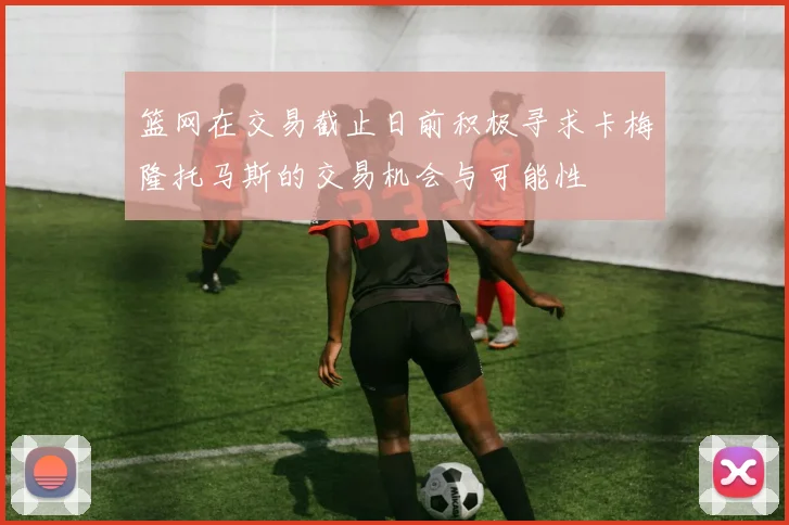 篮网在交易截止日前积极寻求卡梅隆托马斯的交易机会与可能性
