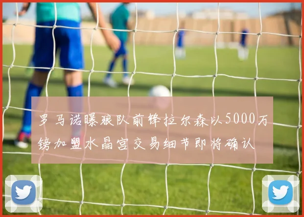 罗马诺曝狼队前锋拉尔森以5000万镑加盟水晶宫交易细节即将确认