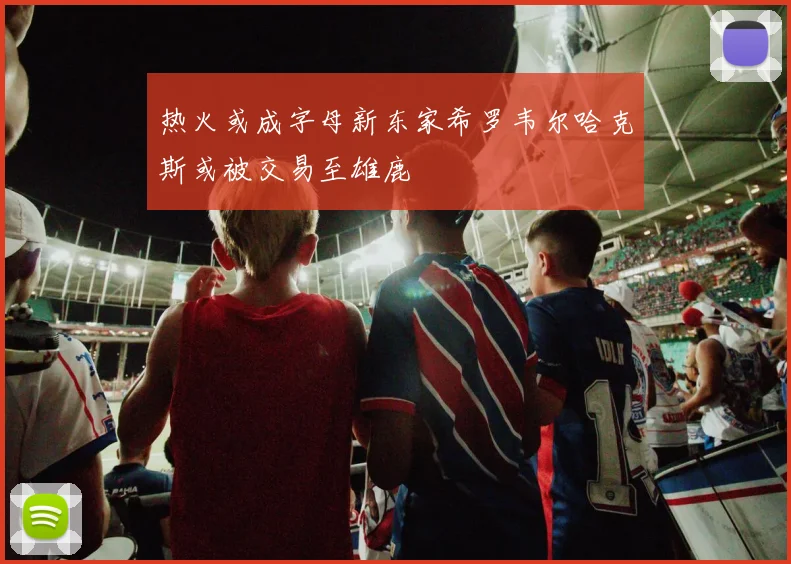 热火或成字母新东家希罗韦尔哈克斯或被交易至雄鹿