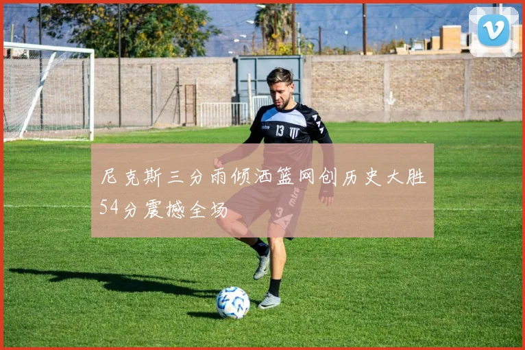 尼克斯三分雨倾洒篮网创历史大胜54分震撼全场