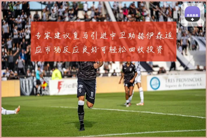 专家建议皇马引进中卫助赫伊森适应市场反应良好可轻松回收投资