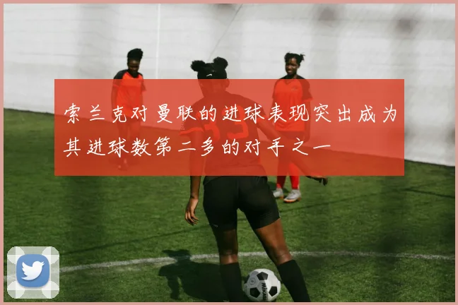 索兰克对曼联的进球表现突出成为其进球数第二多的对手之一