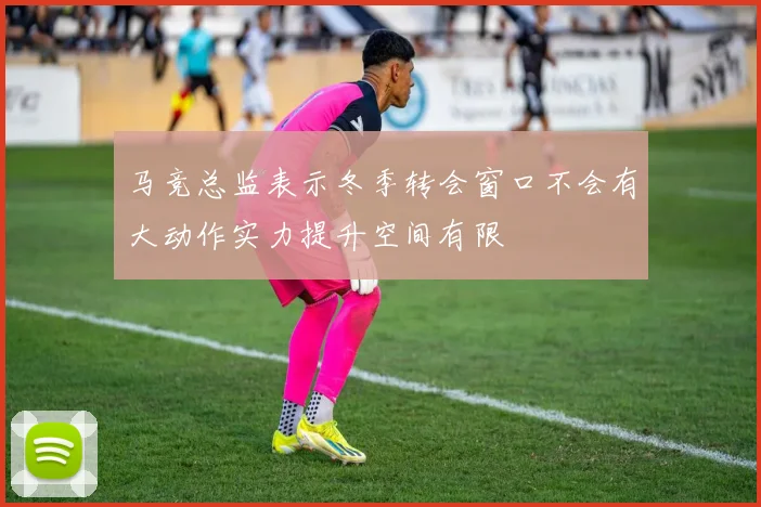 马竞总监表示冬季转会窗口不会有大动作实力提升空间有限