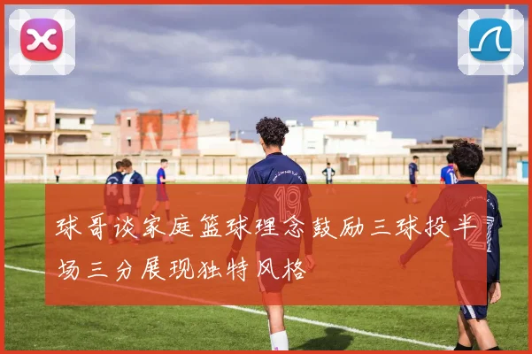 球哥谈家庭篮球理念鼓励三球投半场三分展现独特风格