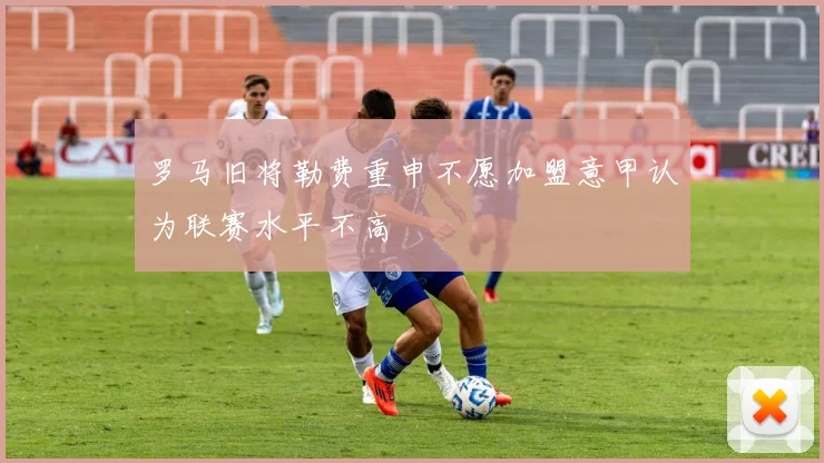 罗马旧将勒费重申不愿加盟意甲认为联赛水平不高