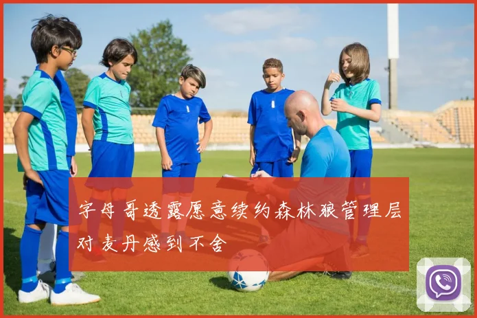 字母哥透露愿意续约森林狼管理层对麦丹感到不舍