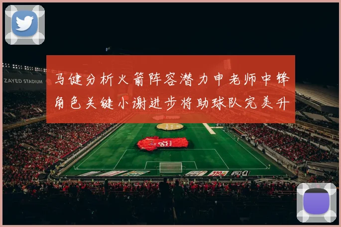 马健分析火箭阵容潜力申老师中锋角色关键小谢进步将助球队完美升级