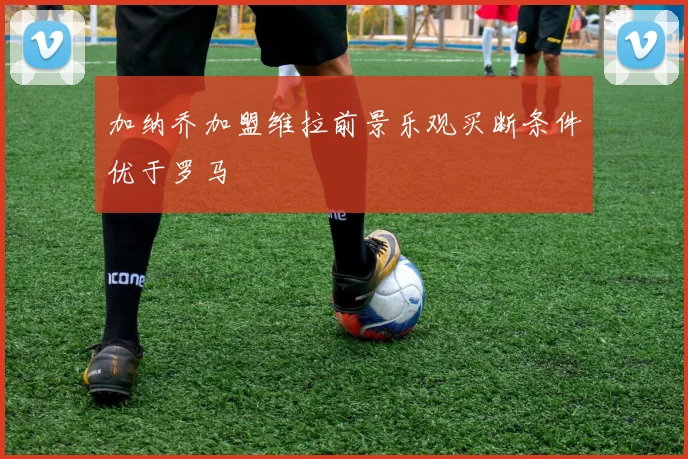 加纳乔加盟维拉前景乐观买断条件优于罗马