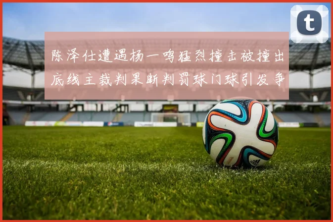 陈泽仕遭遇杨一鸣猛烈撞击被撞出底线主裁判果断判罚球门球引发争议
