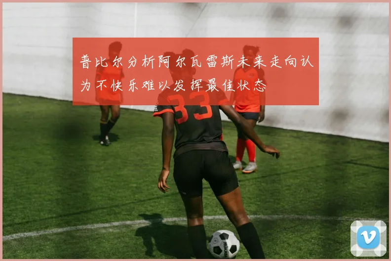 普比尔分析阿尔瓦雷斯未来走向认为不快乐难以发挥最佳状态