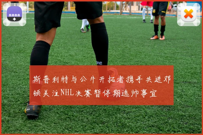 斯普利特与公牛开拓者携手共进邓顿关注NHL决赛暂停期选帅事宜
