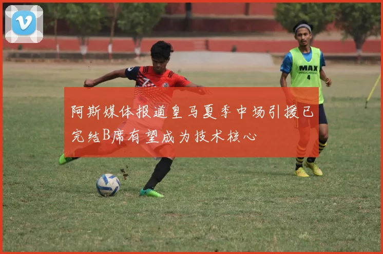 阿斯媒体报道皇马夏季中场引援已完结B席有望成为技术核心