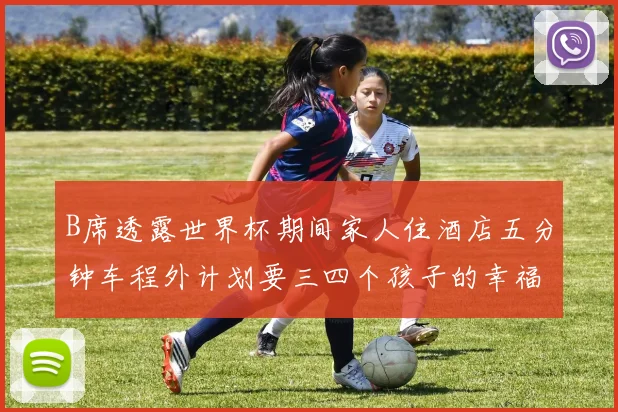 B席透露世界杯期间家人住酒店五分钟车程外计划要三四个孩子的幸福生活