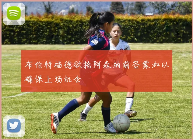 布伦特福德欲抢阿森纳前签蒙加以确保上场机会
