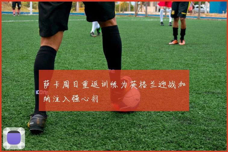 萨卡周日重返训练为英格兰迎战加纳注入强心剂