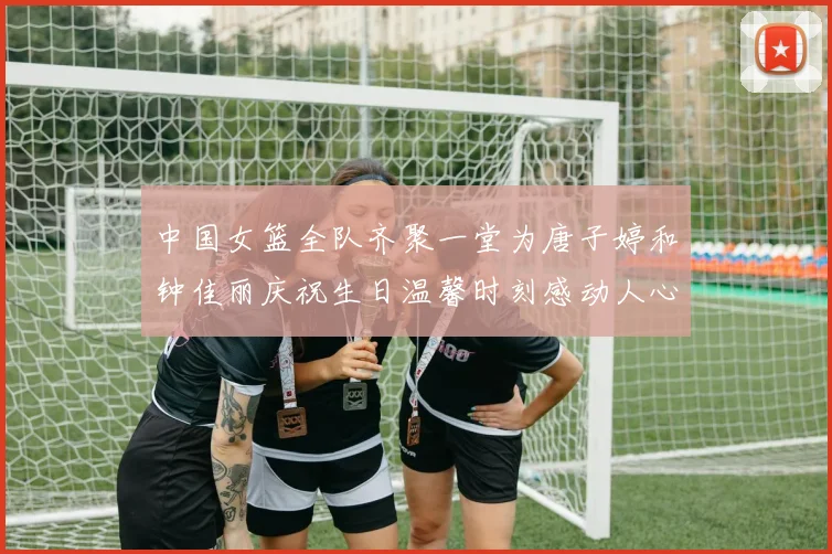 中国女篮全队齐聚一堂为唐子婷和钟佳丽庆祝生日温馨时刻感动人心
