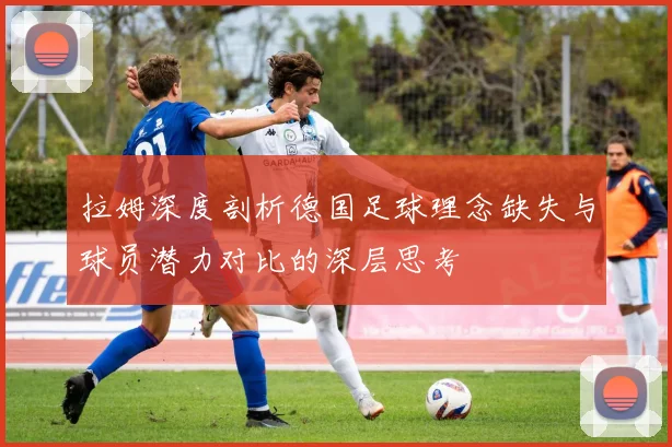 拉姆深度剖析德国足球理念缺失与球员潜力对比的深层思考
