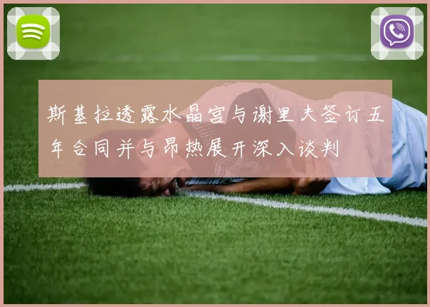 斯基拉透露水晶宫与谢里夫签订五年合同并与昂热展开深入谈判