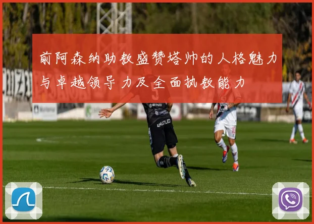 前阿森纳助教盛赞塔帅的人格魅力与卓越领导力及全面执教能力