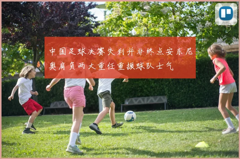 中国足球决赛失利并非终点安东尼奥肩负两大重任重振球队士气