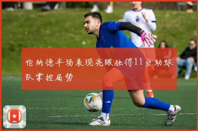 伦纳德半场表现亮眼独得11分助球队掌控局势