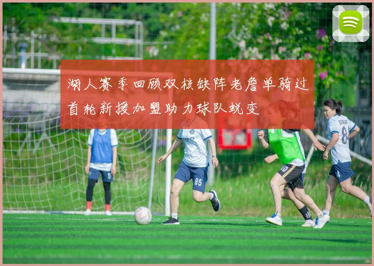 湖人赛季回顾双核缺阵老詹单骑过首轮新援加盟助力球队蜕变
