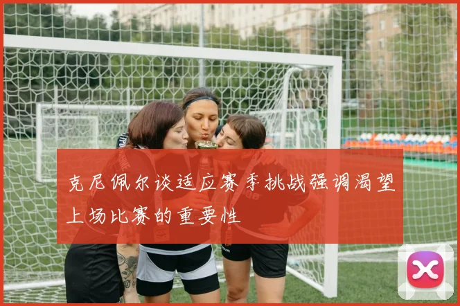 克尼佩尔谈适应赛季挑战强调渴望上场比赛的重要性