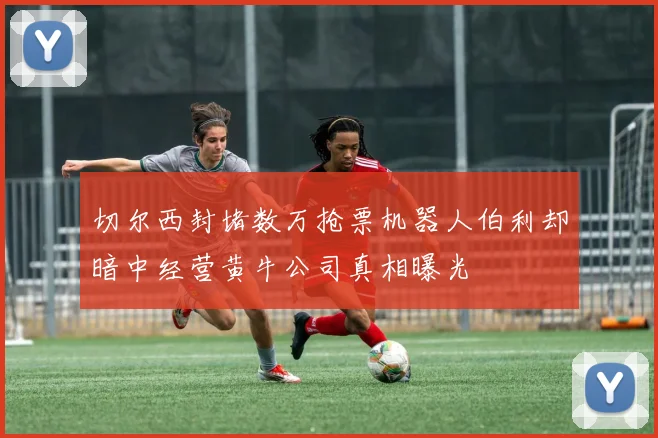 切尔西封堵数万抢票机器人伯利却暗中经营黄牛公司真相曝光