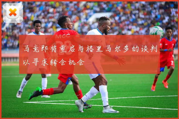 马竞即将重启与格里马尔多的谈判以寻求转会机会