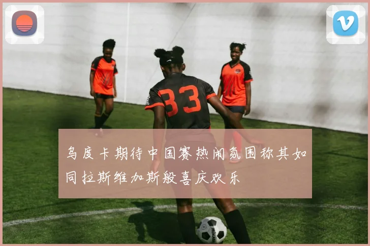 乌度卡期待中国赛热闹氛围称其如同拉斯维加斯般喜庆欢乐