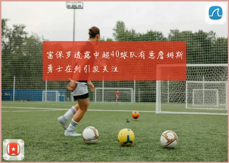 富保罗透露中超40球队有意詹姆斯勇士在列引发关注