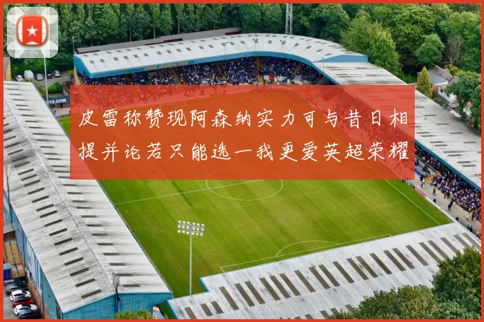 皮雷称赞现阿森纳实力可与昔日相提并论若只能选一我更爱英超荣耀