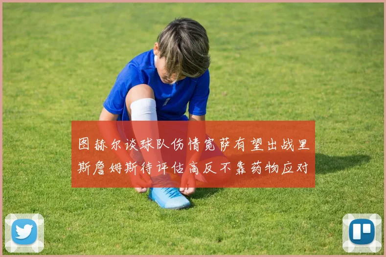 图赫尔谈球队伤情宽萨有望出战里斯詹姆斯待评估高反不靠药物应对