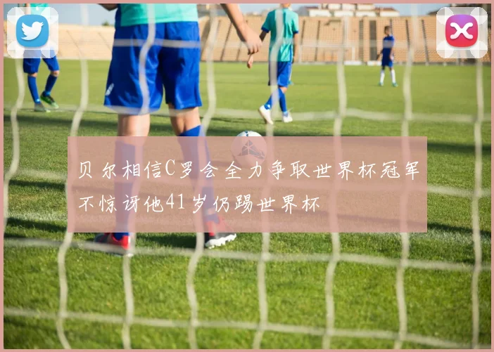 贝尔相信C罗会全力争取世界杯冠军不惊讶他41岁仍踢世界杯