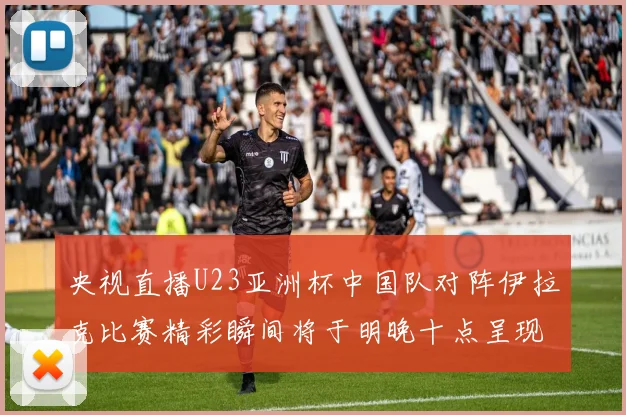 央视直播U23亚洲杯中国队对阵伊拉克比赛精彩瞬间将于明晚十点呈现