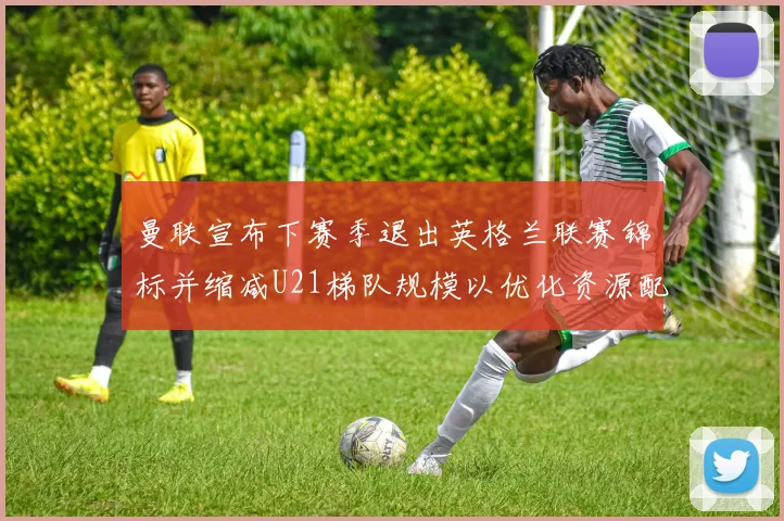 曼联宣布下赛季退出英格兰联赛锦标并缩减U21梯队规模以优化资源配置