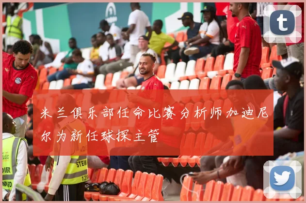 米兰俱乐部任命比赛分析师加迪尼尔为新任球探主管